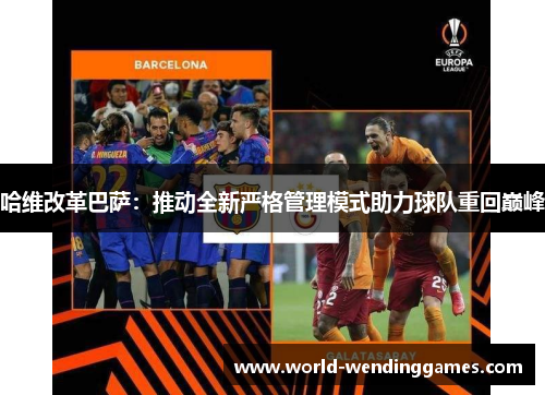 哈维改革巴萨：推动全新严格管理模式助力球队重回巅峰