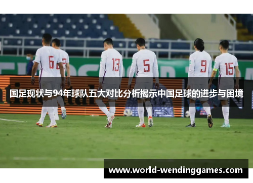国足现状与94年球队五大对比分析揭示中国足球的进步与困境
