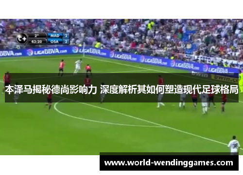 本泽马揭秘德尚影响力 深度解析其如何塑造现代足球格局
