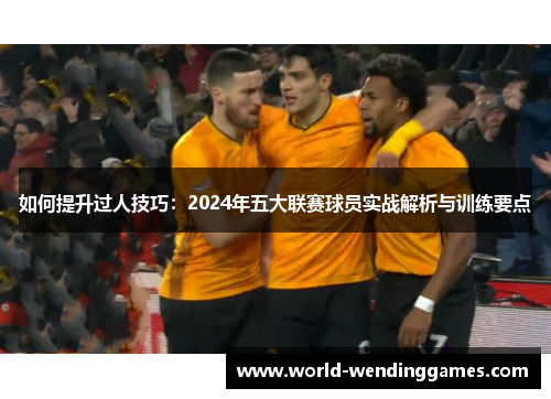 如何提升过人技巧：2024年五大联赛球员实战解析与训练要点