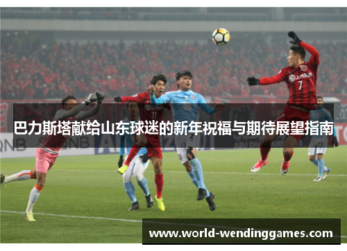 巴力斯塔献给山东球迷的新年祝福与期待展望指南