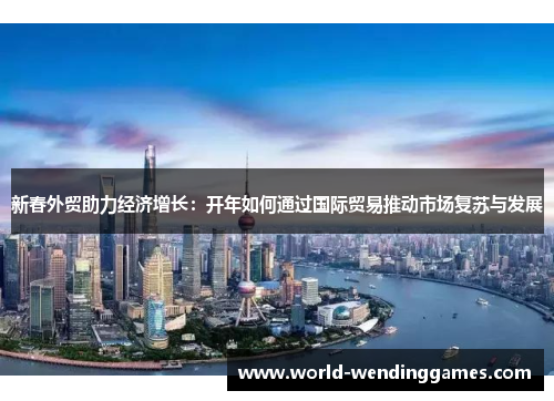 新春外贸助力经济增长：开年如何通过国际贸易推动市场复苏与发展