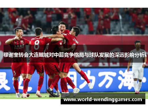 穆谢奎转会大连鲲城对中超竞争格局与球队发展的深远影响分析