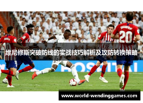 维尼修斯突破防线的实战技巧解析及攻防转换策略