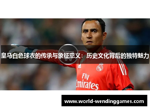 皇马白色球衣的传承与象征意义：历史文化背后的独特魅力