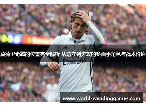 莫德里奇踢的位置完全解析 从防守到进攻的多面手角色与战术价值