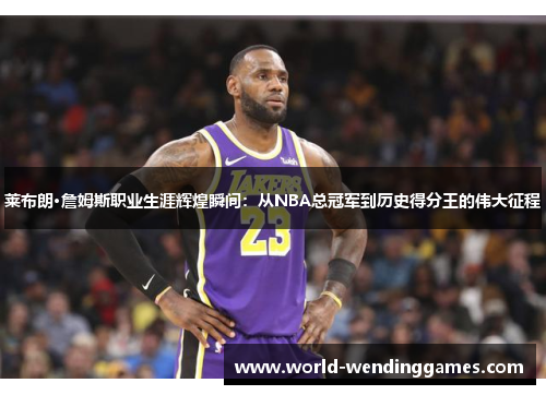 莱布朗·詹姆斯职业生涯辉煌瞬间：从NBA总冠军到历史得分王的伟大征程