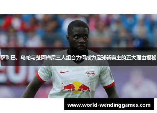 萨利巴、乌帕与楚阿梅尼三人组合为何成为足球新霸主的五大理由揭秘