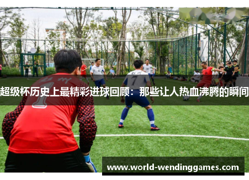 超级杯历史上最精彩进球回顾:那些让人热血沸腾的瞬间 超级杯历史上最精彩进球回顾:那些让人热血沸腾的瞬间