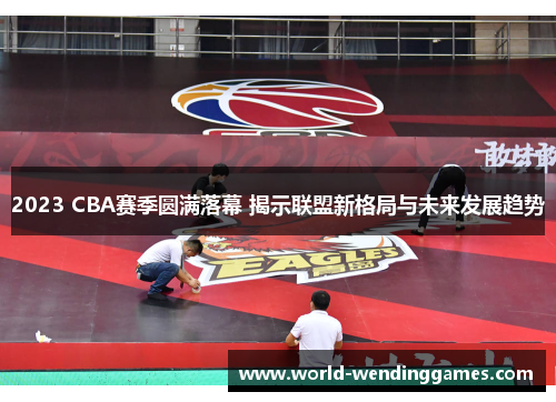 2023 CBA赛季圆满落幕 揭示联盟新格局与未来发展趋势