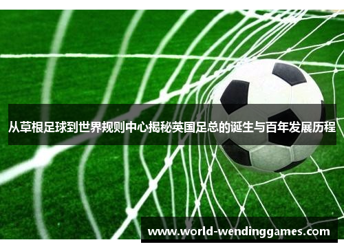 从草根足球到世界规则中心揭秘英国足总的诞生与百年发展历程