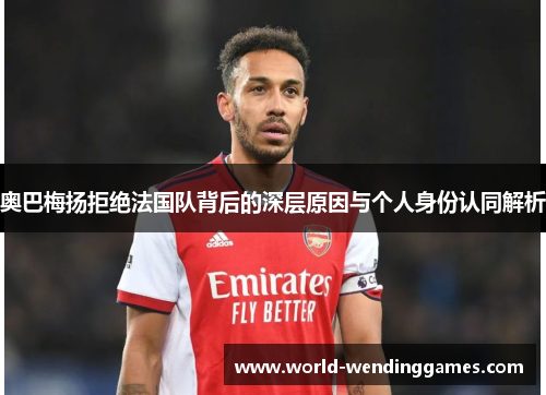 奥巴梅扬拒绝法国队背后的深层原因与个人身份认同解析