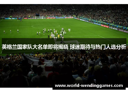 英格兰国家队大名单即将揭晓 球迷期待与热门人选分析 英格兰国家队大名单即将揭晓 球迷期待与热门人选分析