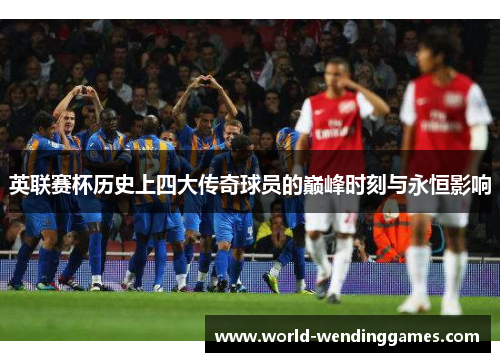 英联赛杯历史上四大传奇球员的巅峰时刻与永恒影响 英联赛杯历史上四大传奇球员的巅峰时刻与永恒影响