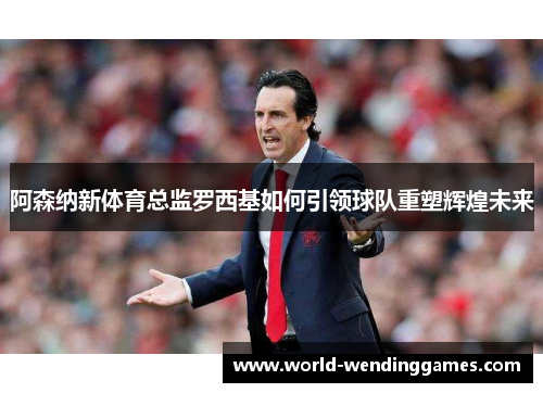 阿森纳新体育总监罗西基如何引领球队重塑辉煌未来