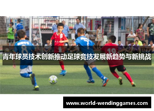 青年球员技术创新推动足球竞技发展新趋势与新挑战 青年球员技术创新推动足球竞技发展新趋势与新挑战