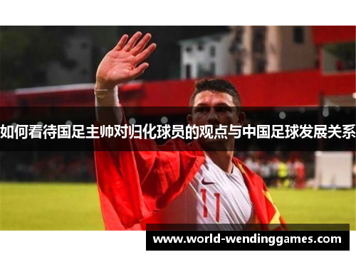 如何看待国足主帅对归化球员的观点与中国足球发展关系