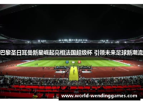 巴黎圣日耳曼新星崛起亮相法国超级杯 引领未来足球新潮流