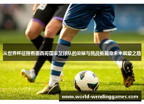 从世界杯征程看墨西哥国家足球队的荣耀与挑战新篇章未来展望之路
