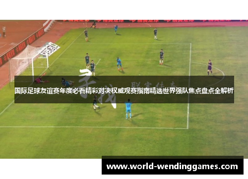 国际足球友谊赛年度必看精彩对决权威观赛指南精选世界强队焦点盘点全解析 国际足球友谊赛年度必看精彩对决权威观赛指南精选世界强队焦点盘点全解析