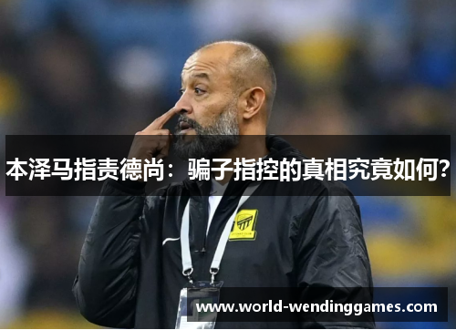 本泽马指责德尚：骗子指控的真相究竟如何？