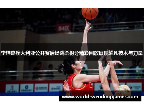 李梓嘉澳大利亚公开赛后场跳杀得分精彩回放展现超凡技术与力量