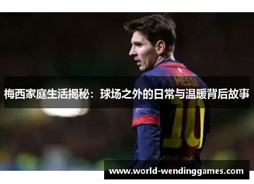 梅西家庭生活揭秘：球场之外的日常与温暖背后故事