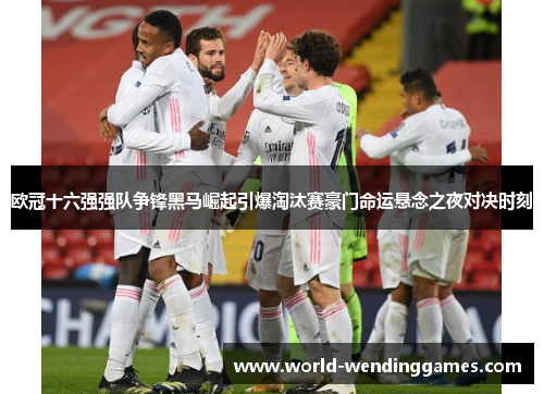欧冠十六强强队争锋黑马崛起引爆淘汰赛豪门命运悬念之夜对决时刻