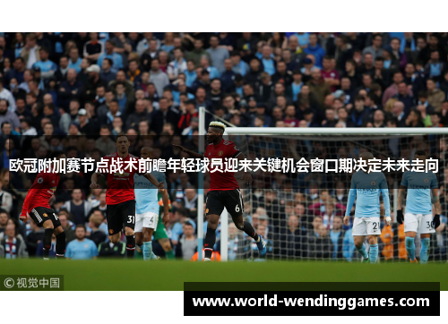欧冠附加赛节点战术前瞻年轻球员迎来关键机会窗口期决定未来走向