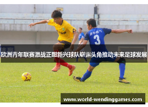 欧洲青年联赛激战正酣新兴球队崭露头角推动未来足球发展